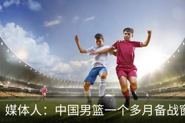 媒体人：中国男篮一个多月备战窗口期应确立核心并释放杨瀚森作用