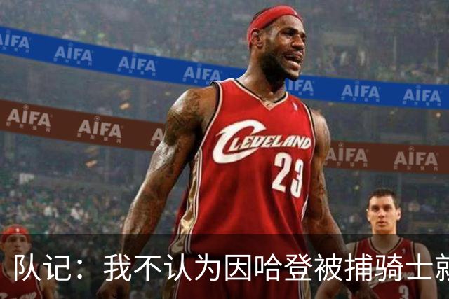 队记：我不认为因哈登被捕骑士就会抛弃他 估计还是2年6000万合同